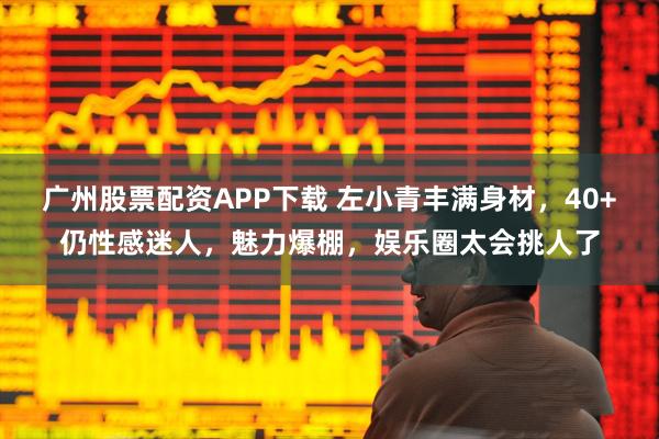 广州股票配资APP下载 左小青丰满身材，40+仍性感迷人，魅力爆棚，娱乐圈太会挑人了