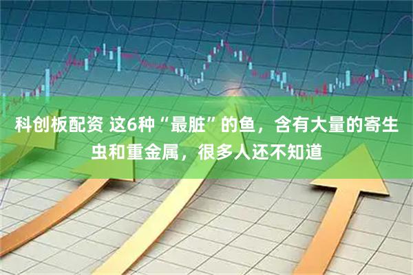 科创板配资 这6种“最脏”的鱼，含有大量的寄生虫和重金属，很多人还不知道
