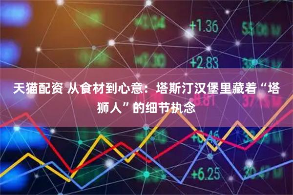 天猫配资 从食材到心意：塔斯汀汉堡里藏着“塔狮人”的细节执念