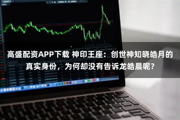 高盛配资APP下载 神印王座：创世神知晓皓月的真实身份，为何却没有告诉龙皓晨呢？