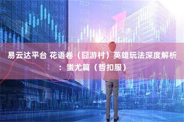 易云达平台 花语卷（囧游村）英雄玩法深度解析：蚩尤篇（哲扣服）