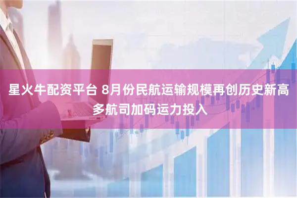 星火牛配资平台 8月份民航运输规模再创历史新高 多航司加码运力投入