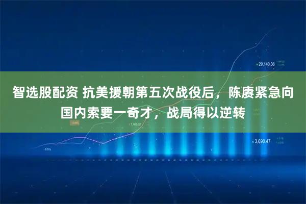 智选股配资 抗美援朝第五次战役后，陈赓紧急向国内索要一奇才，战局得以逆转