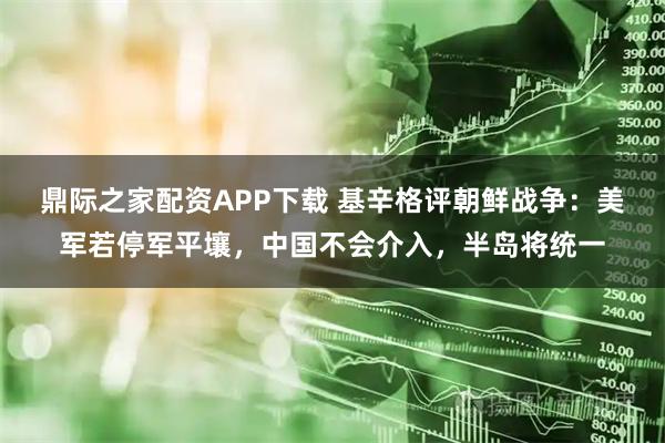 鼎际之家配资APP下载 基辛格评朝鲜战争：美军若停军平壤，中国不会介入，半岛将统一