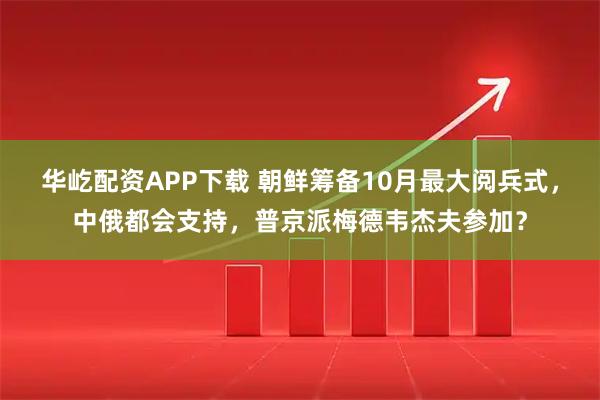 华屹配资APP下载 朝鲜筹备10月最大阅兵式，中俄都会支持，普京派梅德韦杰夫参加？