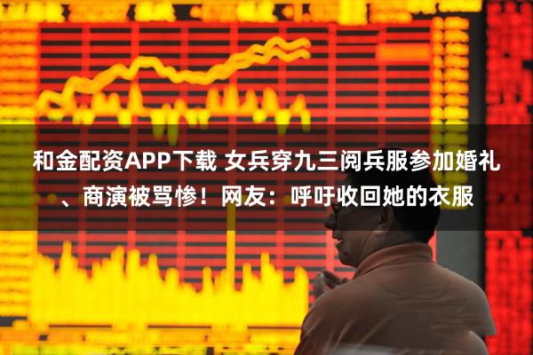 和金配资APP下载 女兵穿九三阅兵服参加婚礼、商演被骂惨！网友：呼吁收回她的衣服