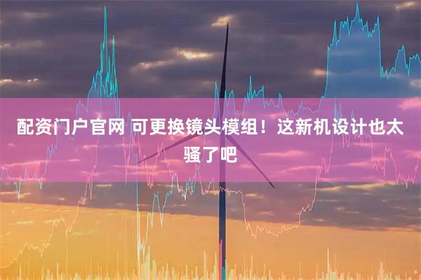 配资门户官网 可更换镜头模组！这新机设计也太骚了吧