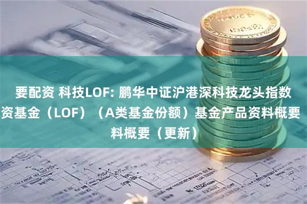 要配资 科技LOF: 鹏华中证沪港深科技龙头指数证券投资基金（LOF）（A类基金份额）基金产品资料概要（更新）