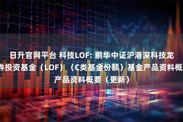 日升官网平台 科技LOF: 鹏华中证沪港深科技龙头指数证券投资基金（LOF）（C类基金份额）基金产品资料概要（更新）