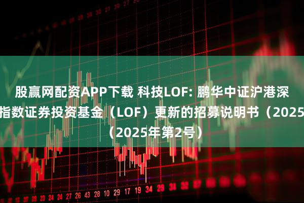 股赢网配资APP下载 科技LOF: 鹏华中证沪港深科技龙头指数证券投资基金（LOF）更新的招募说明书（2025年第2号）