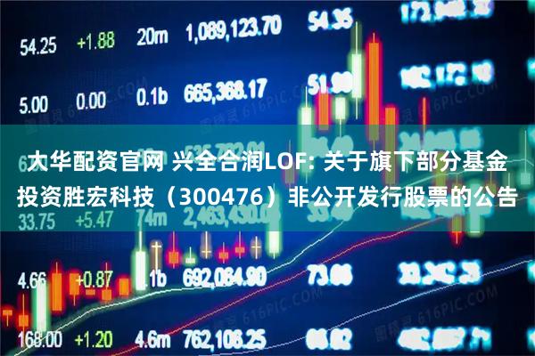 大华配资官网 兴全合润LOF: 关于旗下部分基金投资胜宏科技（300476）非公开发行股票的公告