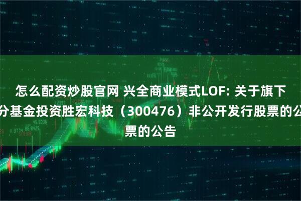 怎么配资炒股官网 兴全商业模式LOF: 关于旗下部分基金投资胜宏科技（300476）非公开发行股票的公告