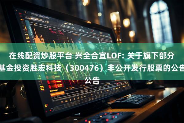 在线配资炒股平台 兴全合宜LOF: 关于旗下部分基金投资胜宏科技（300476）非公开发行股票的公告