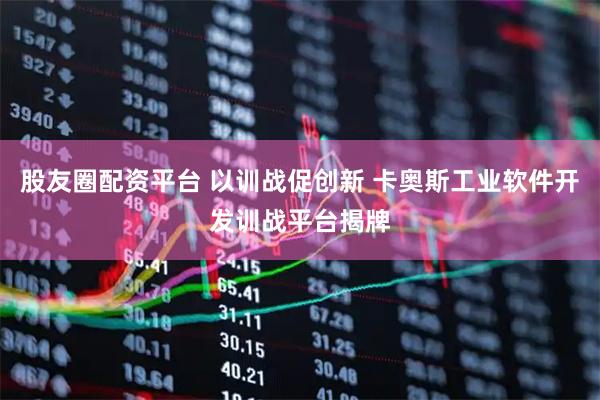 股友圈配资平台 以训战促创新 卡奥斯工业软件开发训战平台揭牌