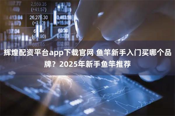 辉煌配资平台app下载官网 鱼竿新手入门买哪个品牌？2025年新手鱼竿推荐