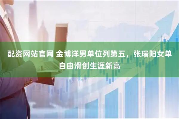配资网站官网 金博洋男单位列第五，张瑞阳女单自由滑创生涯新高