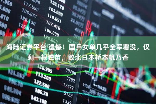 海陆证券平台 遗憾！国乒女单几乎全军覆没，仅剩一根独苗，败北日本桥本帆乃香