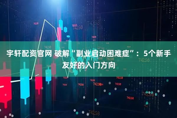 宇轩配资官网 破解“副业启动困难症”：5个新手友好的入门方向