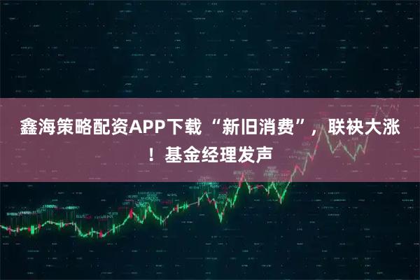 鑫海策略配资APP下载 “新旧消费”，联袂大涨！基金经理发声
