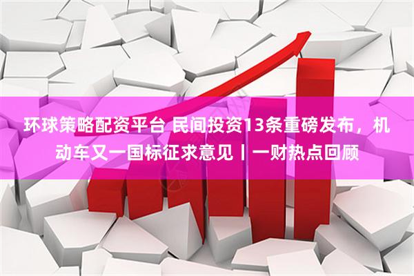 环球策略配资平台 民间投资13条重磅发布，机动车又一国标征求意见丨一财热点回顾