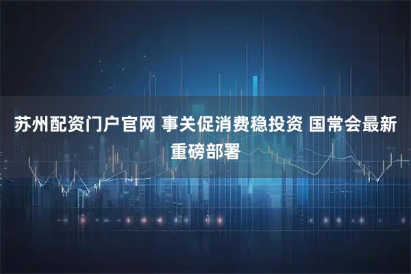 苏州配资门户官网 事关促消费稳投资 国常会最新重磅部署