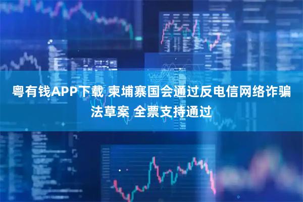 粤有钱APP下载 柬埔寨国会通过反电信网络诈骗法草案 全票支持通过