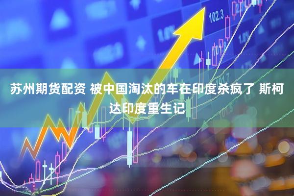 苏州期货配资 被中国淘汰的车在印度杀疯了 斯柯达印度重生记