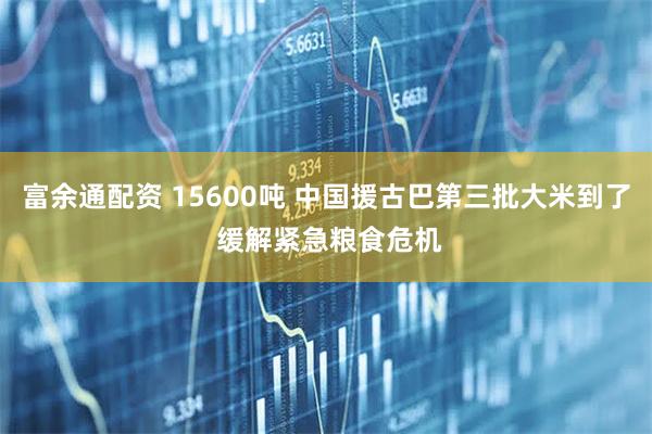 富余通配资 15600吨 中国援古巴第三批大米到了 缓解紧急粮食危机