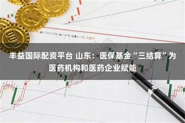丰益国际配资平台 山东：医保基金“三结算”为医药机构和医药企业赋能