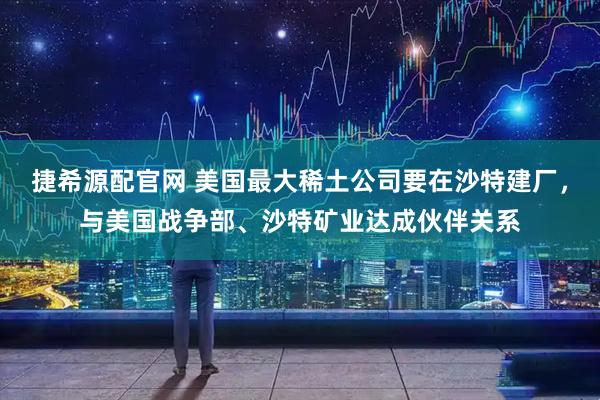 捷希源配官网 美国最大稀土公司要在沙特建厂，与美国战争部、沙特矿业达成伙伴关系