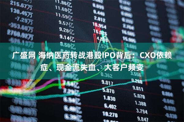 广盛网 海纳医药转战港股IPO背后：CXO依赖症、现金流失血、大客户频变