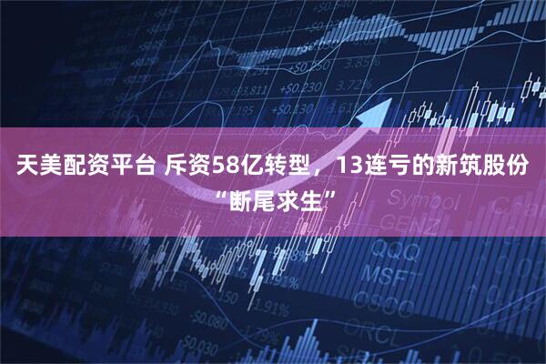 天美配资平台 斥资58亿转型，13连亏的新筑股份“断尾求生”