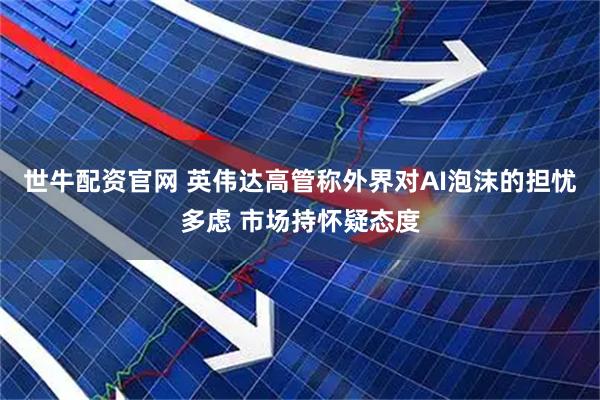 世牛配资官网 英伟达高管称外界对AI泡沫的担忧多虑 市场持怀疑态度