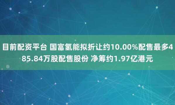 目前配资平台 国富氢能拟折让约10.00%配售最多485.84万股配售股份 净筹约1.97亿港元