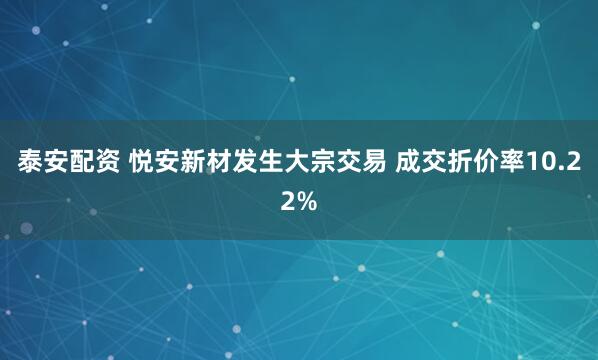 泰安配资 悦安新材发生大宗交易 成交折价率10.22%
