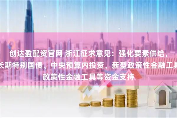 创达盈配资官网 浙江征求意见：强化要素供给，全力争取超长期特别国债、中央预算内投资、新型政策性金融工具等资金支持