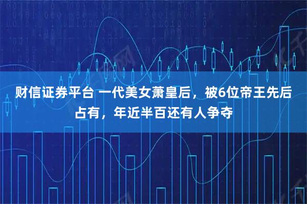 财信证券平台 一代美女萧皇后，被6位帝王先后占有，年近半百还有人争夺