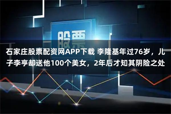 石家庄股票配资网APP下载 李隆基年过76岁，儿子李亨却送他100个美女，2年后才知其阴险之处