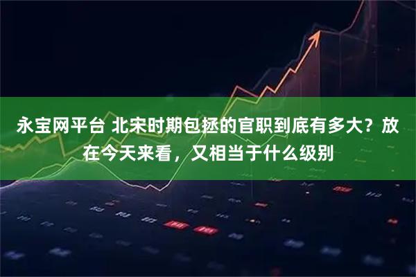 永宝网平台 北宋时期包拯的官职到底有多大？放在今天来看，又相当于什么级别