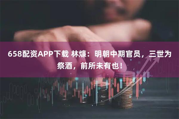 658配资APP下载 林燫：明朝中期官员，三世为祭酒，前所未有也！