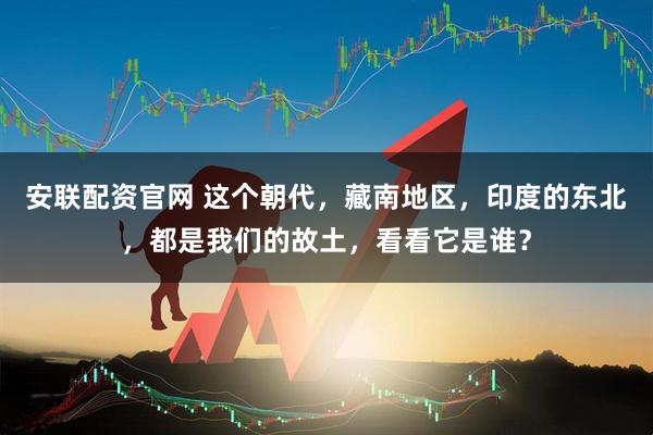 安联配资官网 这个朝代，藏南地区，印度的东北，都是我们的故土，看看它是谁？