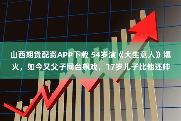山西期货配资APP下载 54岁演《大生意人》爆火，如今又父子同台飙戏，17岁儿子比他还帅