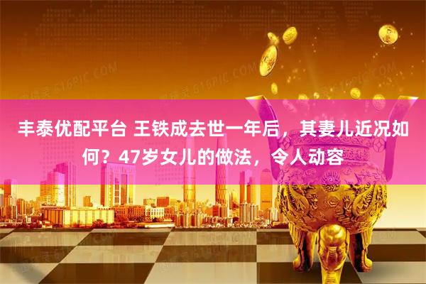 丰泰优配平台 王铁成去世一年后，其妻儿近况如何？47岁女儿的做法，令人动容