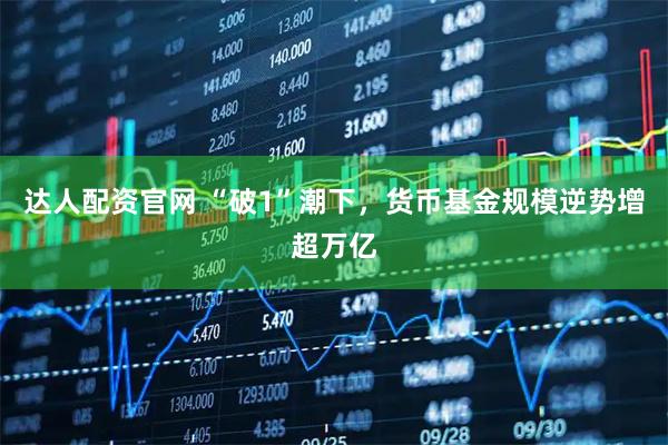 达人配资官网 “破1”潮下，货币基金规模逆势增超万亿