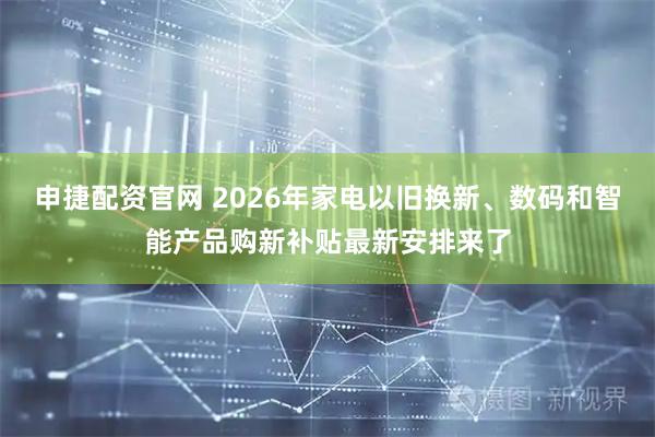 申捷配资官网 2026年家电以旧换新、数码和智能产品购新补贴最新安排来了