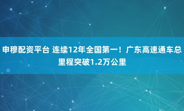 申穆配资平台 连续12年全国第一！广东高速通车总里程突破1.2万公里