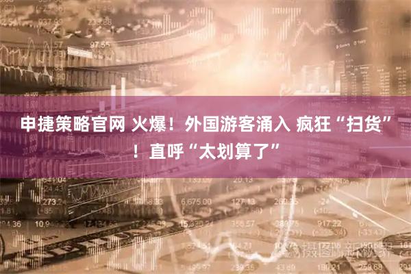 申捷策略官网 火爆！外国游客涌入 疯狂“扫货”！直呼“太划算了”