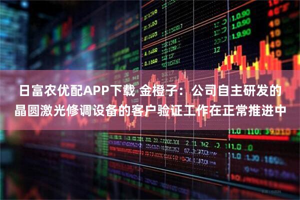 日富农优配APP下载 金橙子：公司自主研发的晶圆激光修调设备的客户验证工作在正常推进中