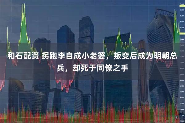 和石配资 拐跑李自成小老婆,叛变后成为明朝总兵,却死于同僚之手