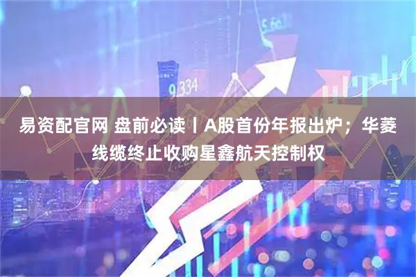 易资配官网 盘前必读丨A股首份年报出炉；华菱线缆终止收购星鑫航天控制权